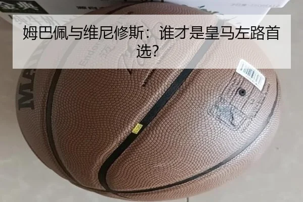 姆巴佩与维尼修斯：谁才是皇马左路首选？